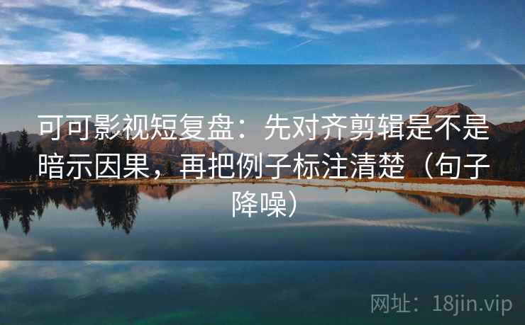 可可影视短复盘：先对齐剪辑是不是暗示因果，再把例子标注清楚（句子降噪）