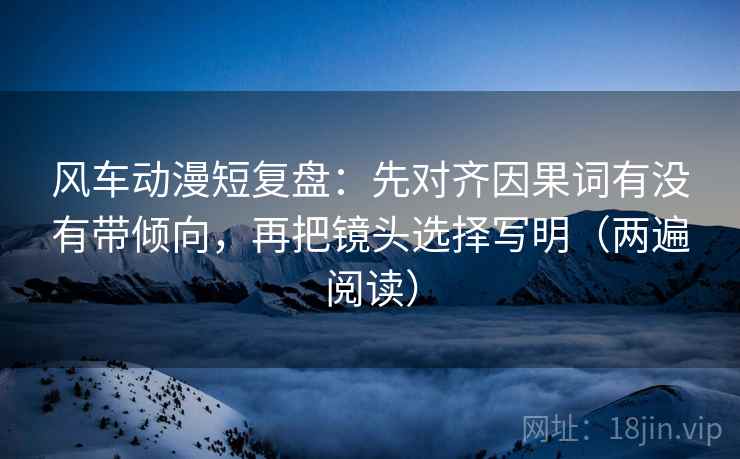 风车动漫短复盘:先对齐因果词有没有带倾向,再把镜头选择写明(两遍阅读) 风车动漫短复盘:先对齐因果词有没有带倾向,再把镜头选择写明(两遍阅读)