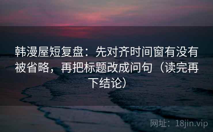 韩漫屋短复盘:先对齐时间窗有没有被省略,再把标题改成问句(读完再下结论) 韩漫屋短复盘:先对齐时间窗有没有被省略,再把标题改成问句(读完再下结论)