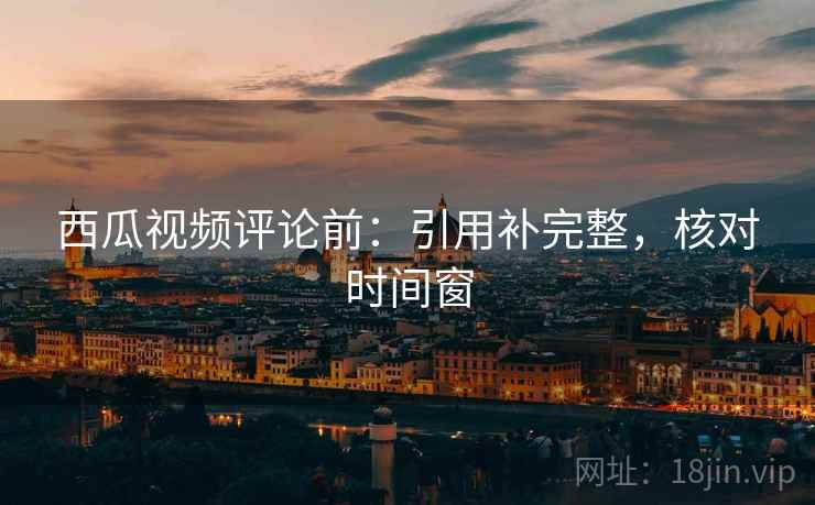 西瓜视频评论前:引用补完整,核对时间窗 西瓜视频评论前:引用补完整,核对时间窗