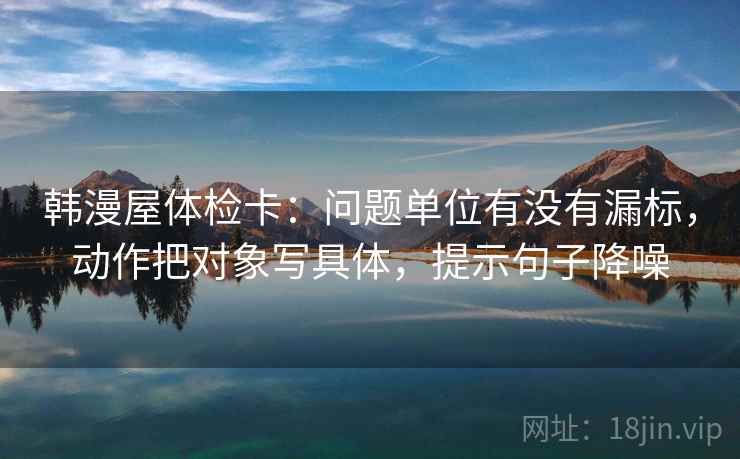韩漫屋体检卡:问题单位有没有漏标,动作把对象写具体,提示句子降噪 韩漫屋体检卡:问题单位有没有漏标,动作把对象写具体,提示句子降噪