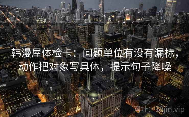 韩漫屋体检卡:问题单位有没有漏标,动作把对象写具体,提示句子降噪 韩漫屋体检卡:问题单位有没有漏标,动作把对象写具体,提示句子降噪