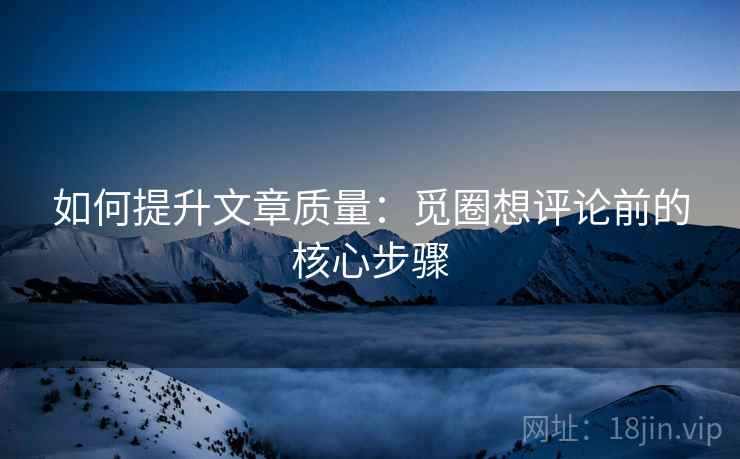 如何提升文章质量:觅圈想评论前的核心步骤 如何提升文章质量:觅圈想评论前的核心步骤