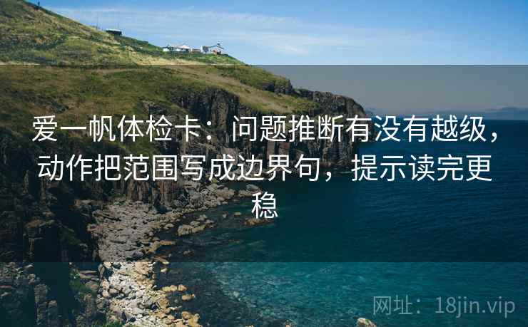 爱一帆体检卡：问题推断有没有越级，动作把范围写成边界句，提示读完更稳