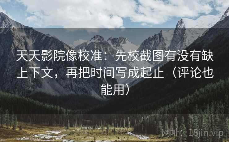 天天影院像校准:先校截图有没有缺上下文,再把时间写成起止(评论也能用) 天天影院像校准:先校截图有没有缺上下文,再把时间写成起止(评论也能用)