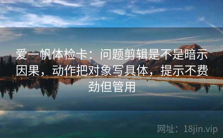爱一帆体检卡:问题剪辑是不是暗示因果,动作把对象写具体,提示不费劲但管用 爱一帆体检卡:问题剪辑是不是暗示因果,动作把对象写具体,提示不费劲但管用