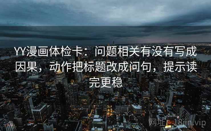 YY漫画体检卡:问题相关有没有写成因果,动作把标题改成问句,提示读完更稳 YY漫画体检卡:问题相关有没有写成因果,动作把标题改成问句,提示读完更稳