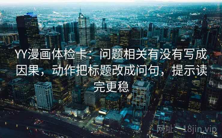 YY漫画体检卡:问题相关有没有写成因果,动作把标题改成问句,提示读完更稳 YY漫画体检卡:问题相关有没有写成因果,动作把标题改成问句,提示读完更稳