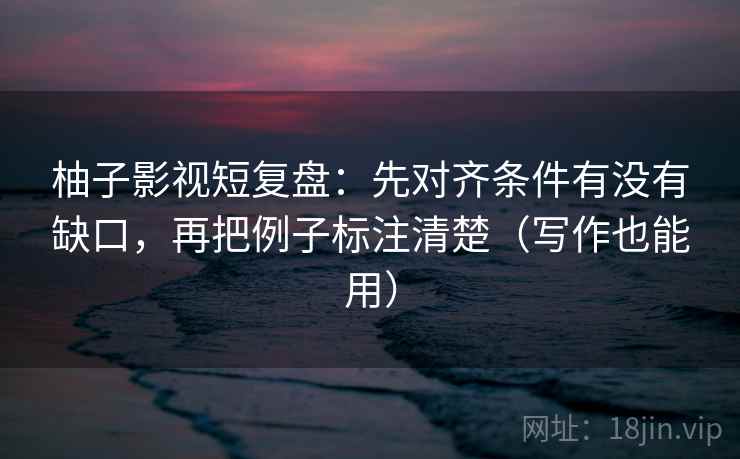 柚子影视短复盘:先对齐条件有没有缺口,再把例子标注清楚(写作也能用) 柚子影视短复盘:先对齐条件有没有缺口,再把例子标注清楚(写作也能用)
