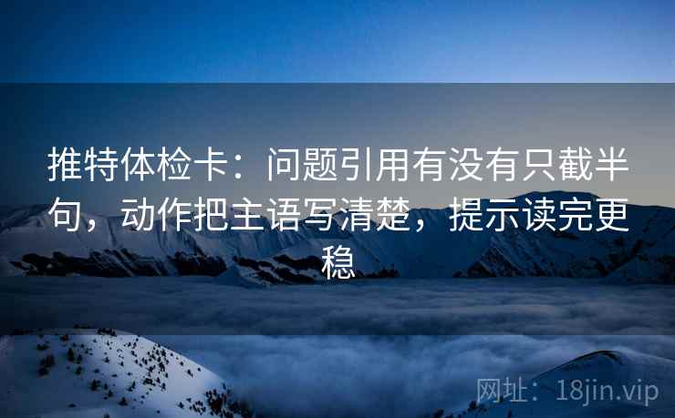 推特体检卡:问题引用有没有只截半句,动作把主语写清楚,提示读完更稳 推特体检卡:问题引用有没有只截半句,动作把主语写清楚,提示读完更稳