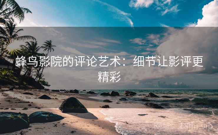 蜂鸟影院的评论艺术：细节让影评更精彩