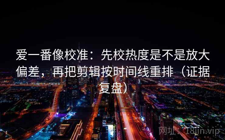 爱一番像校准：先校热度是不是放大偏差，再把剪辑按时间线重排（证据复盘）