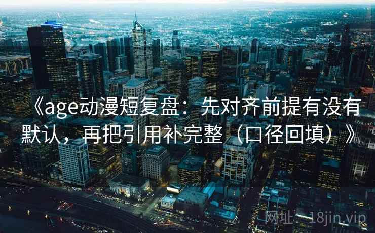 《age动漫短复盘：先对齐前提有没有默认，再把引用补完整（口径回填）》