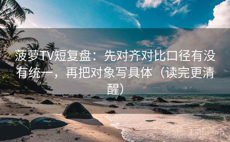 菠萝TV短复盘：先对齐对比口径有没有统一，再把对象写具体（读完更清醒）