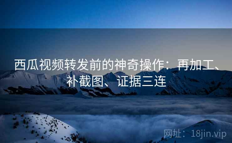 西瓜视频转发前的神奇操作：再加工、补截图、证据三连