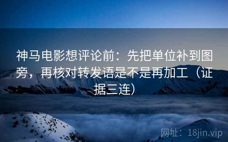 神马电影想评论前：先把单位补到图旁，再核对转发语是不是再加工（证据三连）