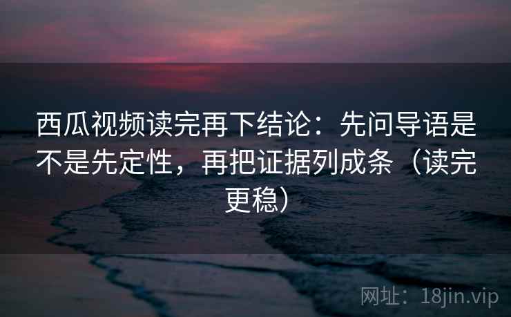 西瓜视频读完再下结论：先问导语是不是先定性，再把证据列成条（读完更稳）