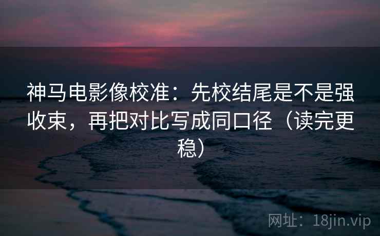 神马电影像校准:先校结尾是不是强收束,再把对比写成同口径(读完更稳) 神马电影像校准:先校结尾是不是强收束,再把对比写成同口径(读完更稳)