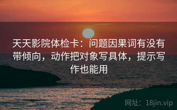 天天影院体检卡:问题因果词有没有带倾向,动作把对象写具体,提示写作也能用 天天影院体检卡:问题因果词有没有带倾向,动作把对象写具体,提示写作也能用