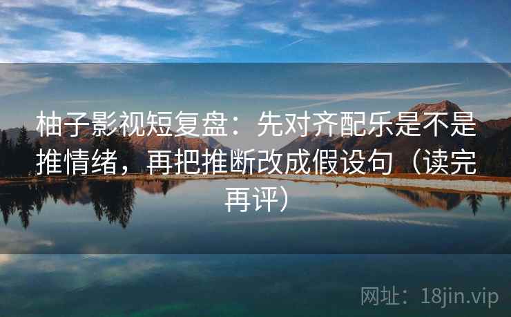柚子影视短复盘:先对齐配乐是不是推情绪,再把推断改成假设句(读完再评) 柚子影视短复盘:先对齐配乐是不是推情绪,再把推断改成假设句(读完再评)