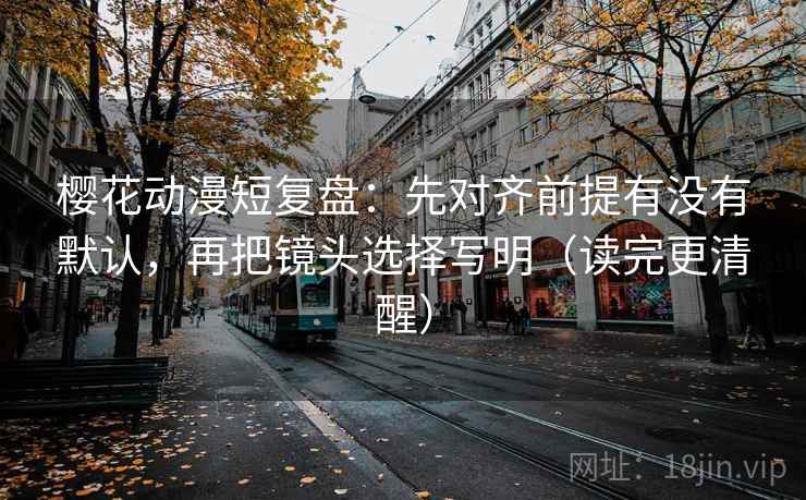 樱花动漫短复盘：先对齐前提有没有默认，再把镜头选择写明（读完更清醒）