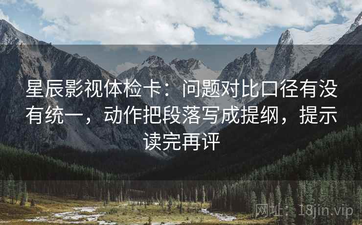 星辰影视体检卡:问题对比口径有没有统一,动作把段落写成提纲,提示读完再评 星辰影视体检卡:问题对比口径有没有统一,动作把段落写成提纲,提示读完再评