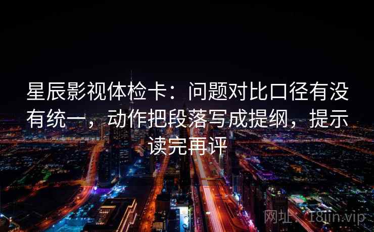 星辰影视体检卡:问题对比口径有没有统一,动作把段落写成提纲,提示读完再评 星辰影视体检卡:问题对比口径有没有统一,动作把段落写成提纲,提示读完再评